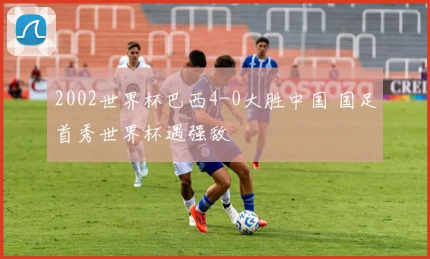 2002世界杯巴西4-0大胜中国 国足首秀世界杯遇强敌