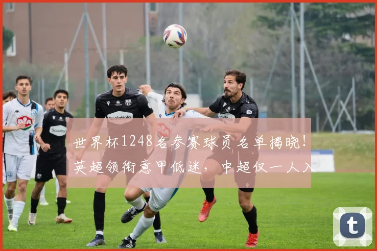 世界杯1248名参赛球员名单揭晓！英超领衔意甲低迷，中超仅一人入选_联赛_欧冠