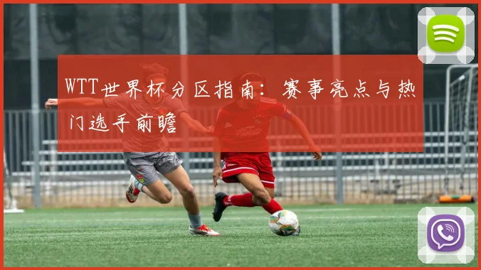 WTT世界杯分区指南：赛事亮点与热门选手前瞻