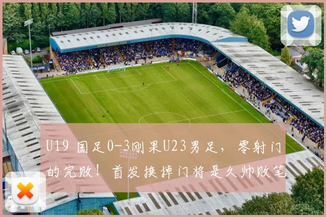 U19 国足0-3刚果U23男足，零射门的完败！首发换掉门将是久帅败笔