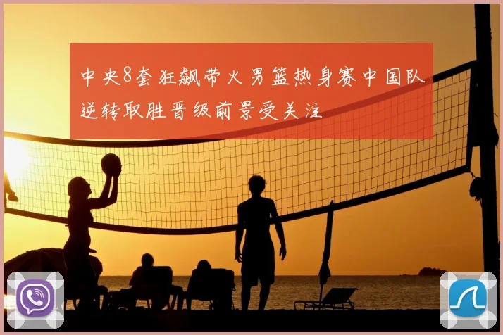中央8套狂飙带火男篮热身赛中国队逆转取胜晋级前景受关注