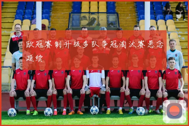欧冠赛制升级多队争冠淘汰赛悬念延续